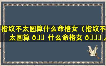 指纹不太圆算什么命格女（指纹不太圆算 🐠 什么命格女 🐎 人）